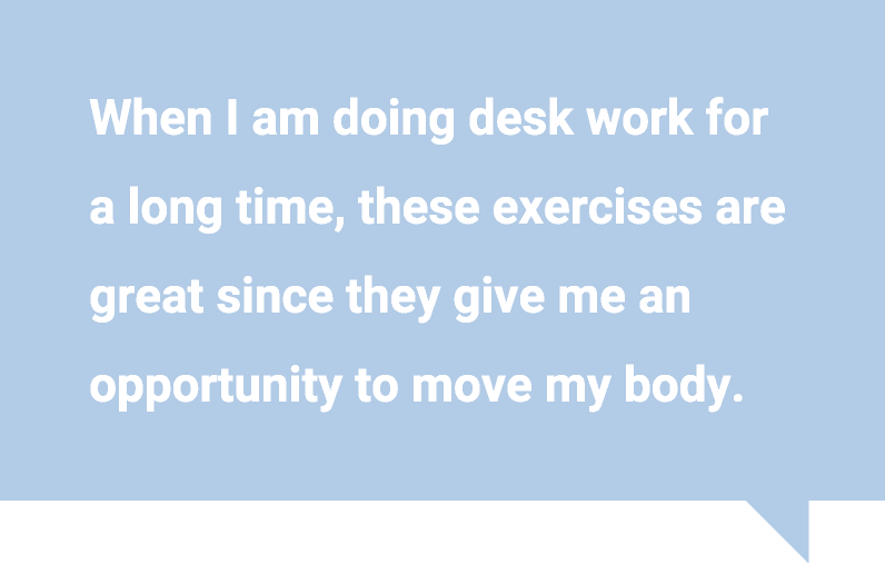 When I am doing desk work for a long time, these exercises are great since they give me an opportunity to move my body.