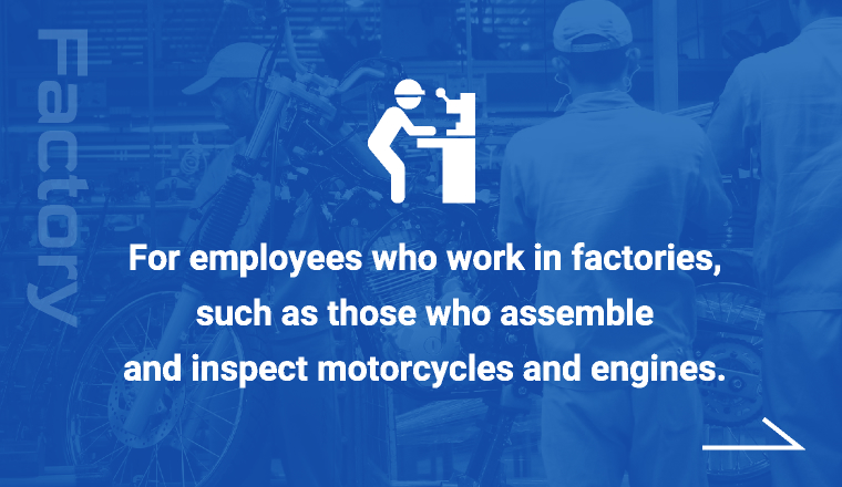 For employees who work in factories,such as those who assemble and inspect motorcycles and engines.