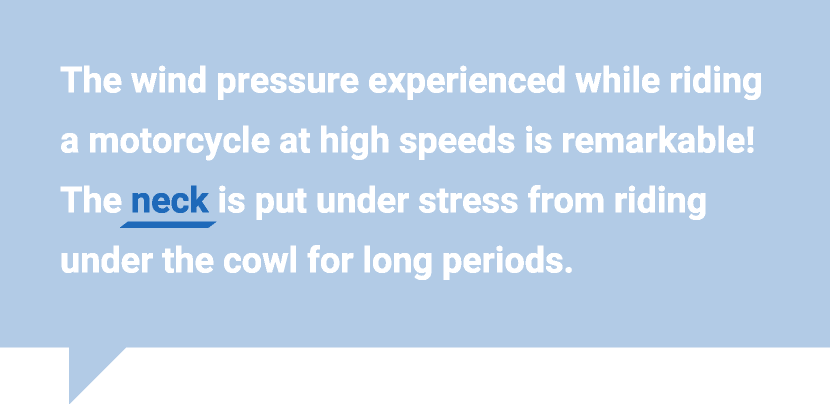 The wind pressure experienced while riding a motorcycle at high speeds is remarkable! The neck is put under stress from riding under the cowl for long periods.