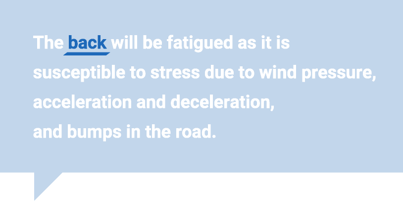 The back will be fatigued as it is susceptible to stress due to wind pressure, acceleration and deceleration, and bumps in the road.