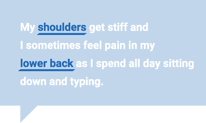 My shoulders get stiff and I sometimes feel pain in my lower back as I spend all day sitting down and typing.