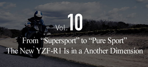 Vol.10 From “Supersport” to “Pure Sport”The New YZF-R1 Is in a Another Dimension
