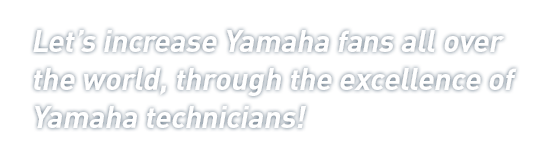 Let's increase Yamaha fans all over the world, through the excellence of Yamaha technicians!