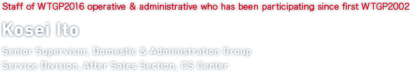 Staff of WTGP2016 operative & administrative who has been participating since first WTGP2002 Kosei Ito Service Division, After Sales Section, CS Center