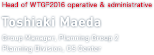 Head of WTGP2016 operative & administrative Toshiaki Maeda Group Manager, Planning Group 2 Planning Division, CS Center