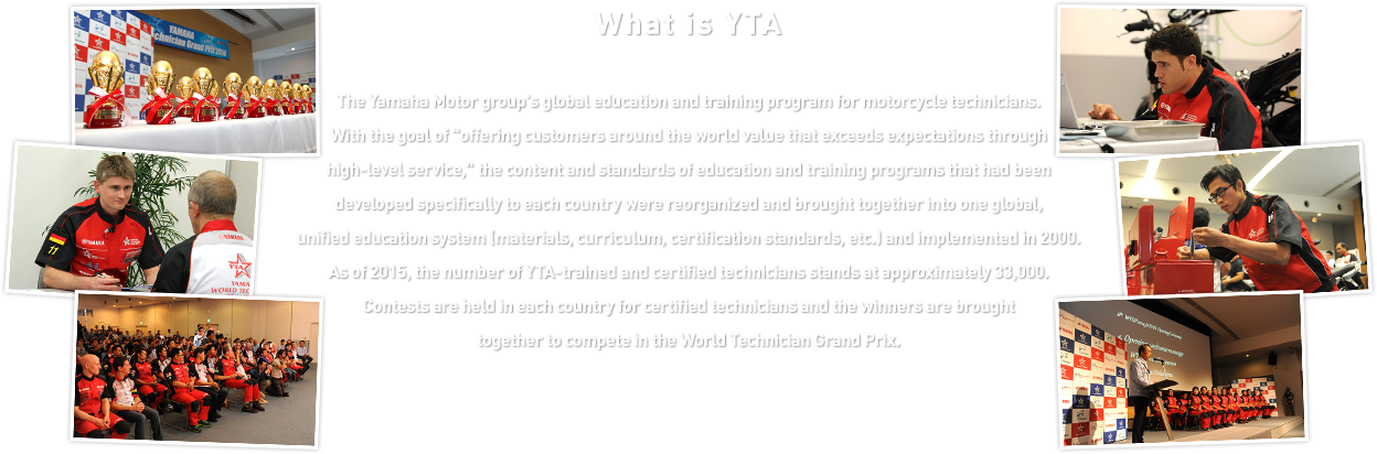 What is YTA - The Yamaha Motor group's global education and training program for motorcycle technicians. With the goal of “offering customers around the world value that exceeds expectations through high-level service,” the content and standards of education and training programs that had been developed specifically to each country were reorganized and brought together into one global, unified education system (materials, curriculum, certification standards, etc.) and implemented in 2000. As of 2015, the number of YTA-trained and certified technicians stands at approximately 33,000. Contests are held in each country for certified technicians and the winners are brought together to compete in the World Technician Grand Prix.