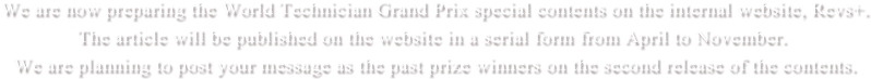 We are now preparing the World Technician Grand Prix special contents on the internal website, Revs+.  The article will be published on the website in a serial form from April to November. We are planning to post your message as the past prize winners on the second release of the contents.