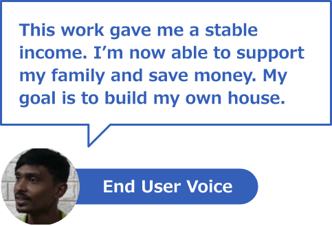 End User Voice
This work gave me a stable income. I’m now able to support my family and save money. My goal is to build my own home.