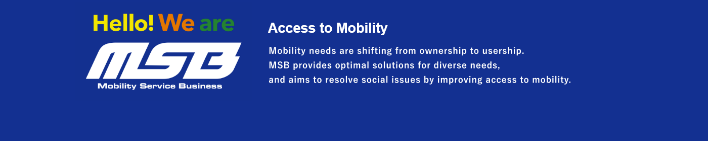 Access to Mobility  Mobility needs are shifting from ownership to usership. MSB provides optimal solutions for diverse needs, and aims to resolve social issues by improving access to mobility.