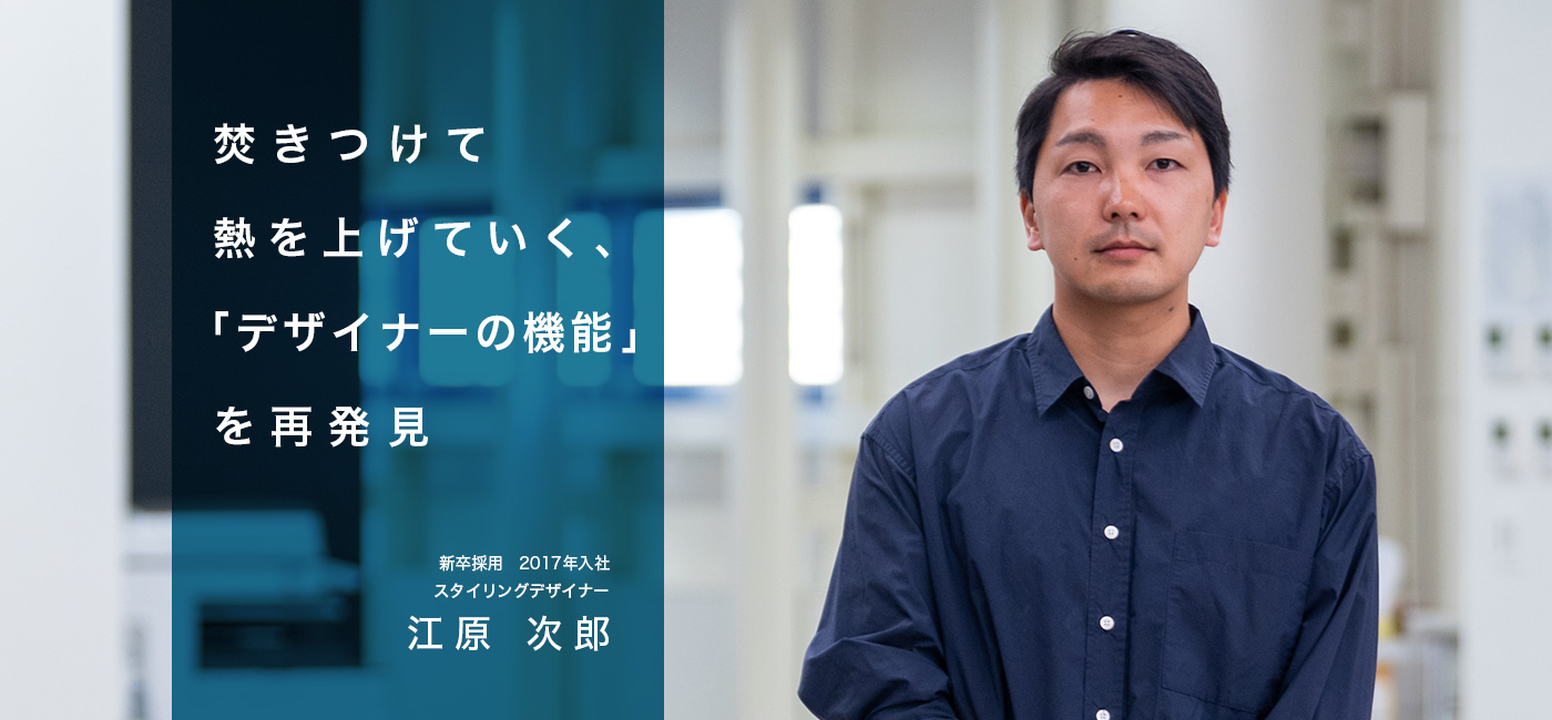 焚きつけて熱を上げていく、「デザイナーの機能」を再発見　キャリア採用　2017年 新卒入社　スタイリングデザイナー　江原 次郎