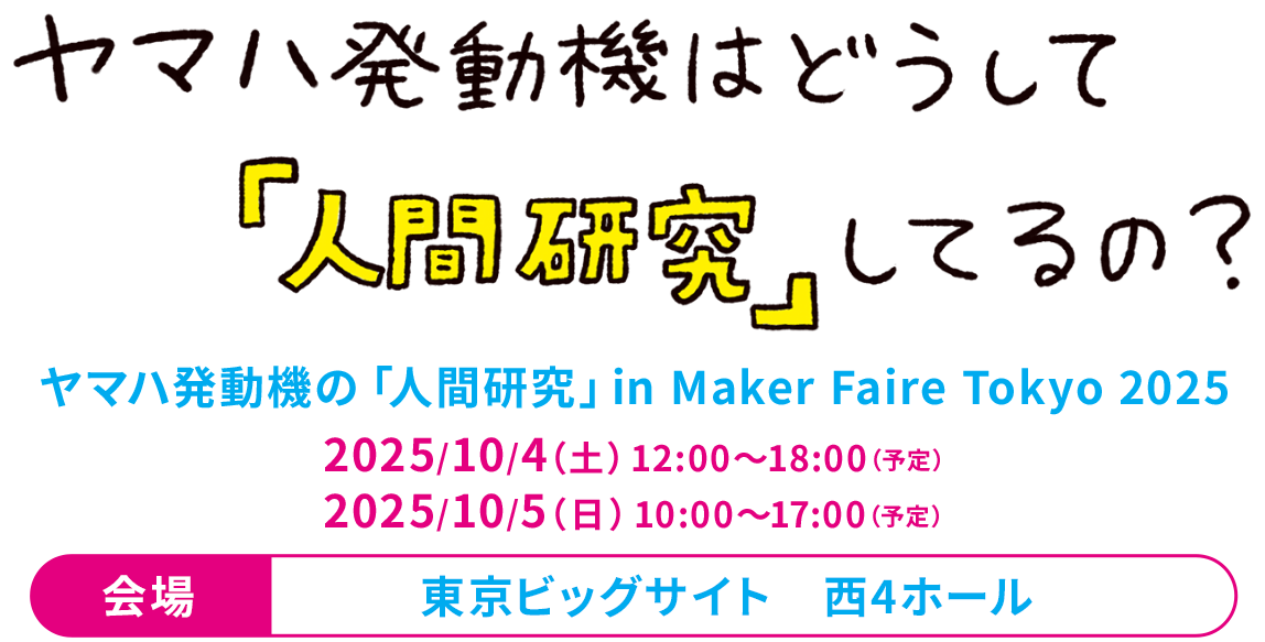 ヤマハ発動機はどうして『人間研究』してるの？　ヤマハ発動機の「人間研究」 in Maker Faire Tokyo 2025　2025/10/4（土）12:00～18:00（予定）2025/10/5（日）10:00～17:00（予定）会場：東京ビッグサイト　西4ホール