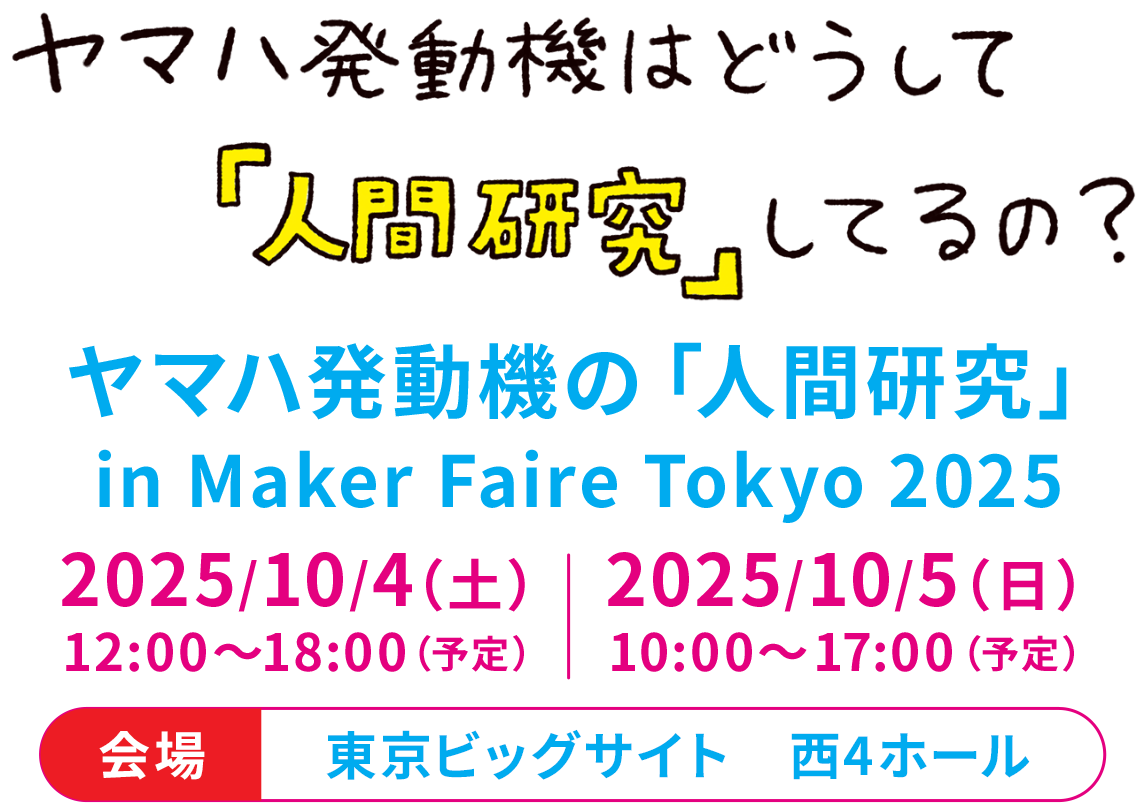 ヤマハ発動機はどうして『人間研究』してるの？　ヤマハ発動機の「人間研究」 in Maker Faire Tokyo 2025　2025/10/4（土）12:00～18:00（予定）2025/10/5（日）10:00～17:00（予定）会場：東京ビッグサイト　西4ホール