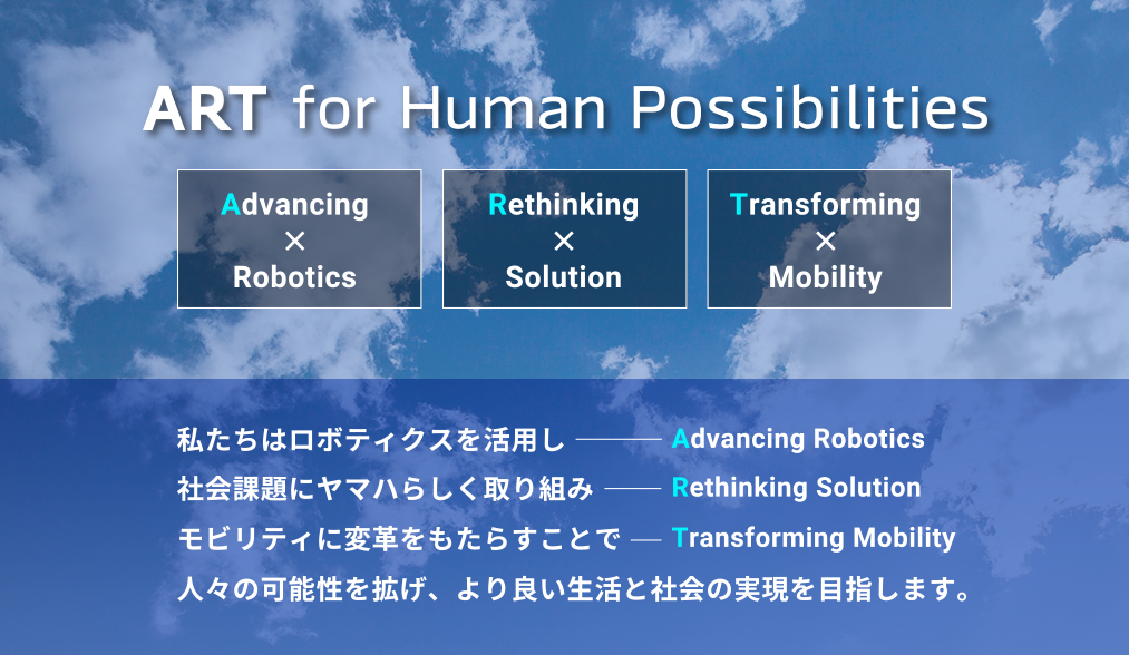 ART for Human Possibilities - ART：A-Advancing × Robotics、R-Rethinking × Solution、T-Transforming × Mobility、私たちはロボティクスを活用し、社会課題にヤマハらしく取り組み、モビリティに変革をもたらすことで、人々の可能性を拡げ、より良い生活と社会の実現を目指します。