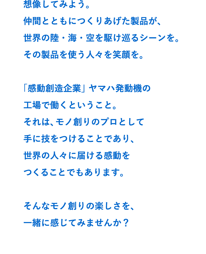 想像してみよう。
仲間とともにつくりあげた製品が、
世界の陸・海・空を駆け巡るシーンを。
その製品を使う人々を笑顔を。

「感動創造企業」ヤマハ発動機の
工場で働くということ。
それは、モノ創りのプロとして
手に技をつけることであり、
世界の人々に届ける感動を
つくることでもあります。

そんなモノ創りの楽しさを、
一緒に感じてみませんか？