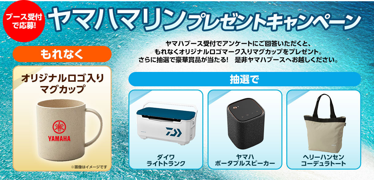 ヤマハマリンプレゼントキャンペーン：ブース受付で応募！ヤマハブース受付でアンケートにご回答いただくと、もれなくオリジナルロゴマーク入りマグカップをプレゼント。さらに抽選で豪華賞品が当たる！是非ヤマハブースへお越しください。
