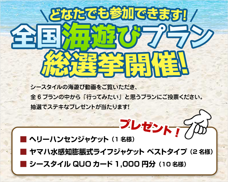 どなたでも参加できます！全国海遊びプラン総選挙開催！シースタイルの海遊び動画を動画をご覧いただき、全6プランの中から「行ってみたい」と思うプランにご投票ください。抽選でステキなプレゼントが当たります！【プレゼント】■ヘリーハンセンジャケット（1名様）■ヤマハ水感知膨脹式ライフジャケット ベストタイプ（2名様）■シースタイルQUOカード1,000円分（10名様）