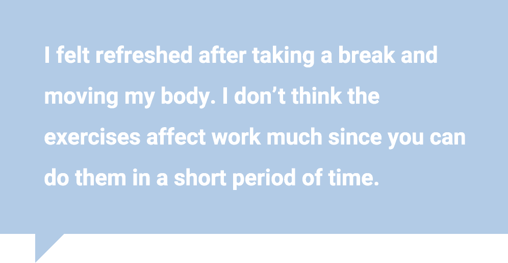 I felt refreshed after taking a break and moving my body. I don’t think the exercises affect work much since you can do them in a short period of time. 