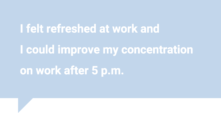 I felt refreshed at work and I could improve my concentration on work after 5 p.m.