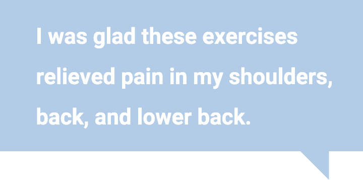 I was glad these exercises relieved pain in my shoulders,back, and lower back.