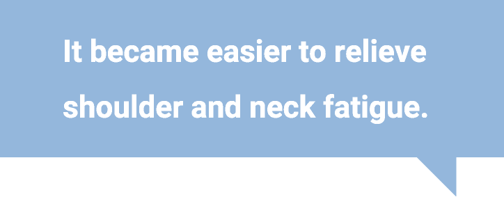 It became easier to relieve shoulder and neck fatigue.