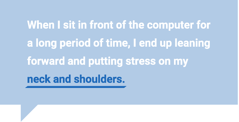 When I sit in front of the computer for a long period of time, I end up leaning forward and putting stress on my neck and shoulders.