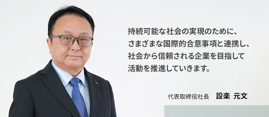 持続可能な社会の実現のために、さまざまな国際的合意事項と連携し、社会から信頼される企業を目指して活動を推進していきます。　代表取締役社長　設楽　元文