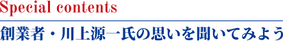 Special contents 創業者・川上源一氏の思いを聞いてみよう