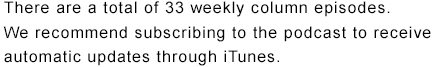 There are a total of 33 weekly column episodes. We recommend subscribing to the podcast to receive automatic updates through iTunes.