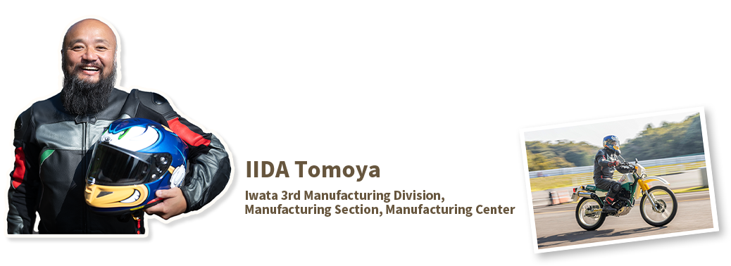 IIDA Tomoya
Iwata 3rd Manufacturing Division, Manufacturing Section, Manufacturing Center