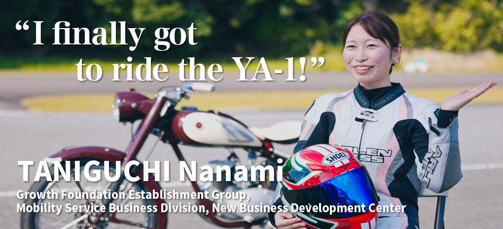 “I finally got to ride the YA-1!”
TANIGUCHI Nanami
Growth Foundation Establishment Group, Mobility Service Business Division, New Business Development Center