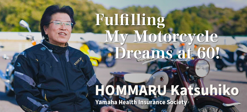Fulfilling My Motorcycle Dreams at 60!
HOMMARU Katsuhiko
Yamaha Health Insurance Society