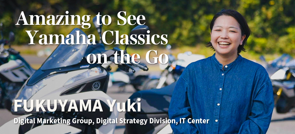Amazing to See Yamaha Classics on the Go
FUKUYAMA Yuki
Digital Marketing Group, Digital Strategy Division, IT Center