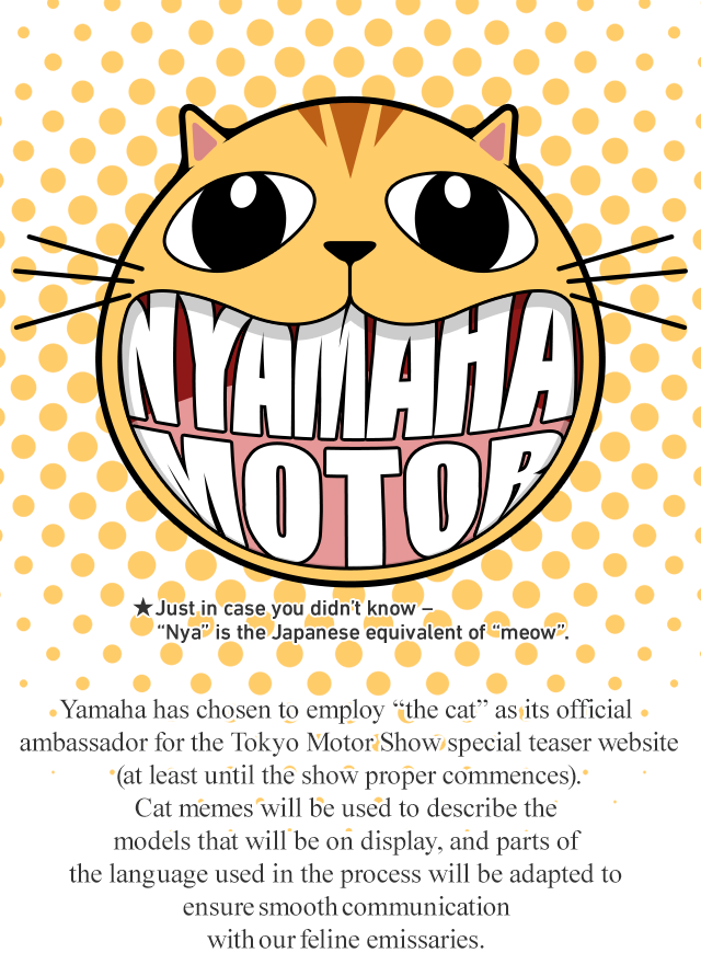Yamaha has chosen to employ “the cat” as its official ambassador for the Tokyo Motor Show special teaser website (at least until the show proper commences). Cat memes will be used to describe the models that will be on display, and parts of the language used in the process will be adapted to ensure smooth communication with our feline emissaries. 