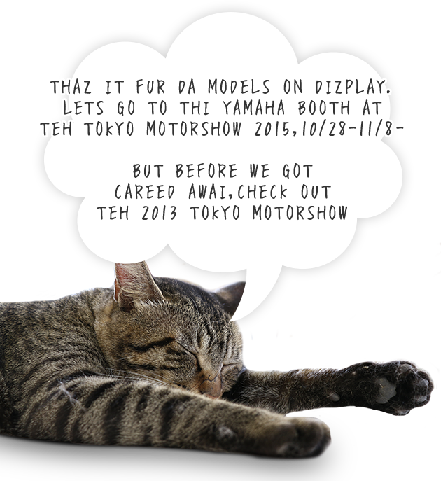THAZ IT FUR DA MODELS ON DIZPLAY. LETS GO TO THI YAMAHA BOOTH AT TEH TOKYO MOTORSHOW 2015,10/28-11/8- BUT BEFORE WE GOT CAREED AWAI,CHECK OUT TEH 2013 TOKYO MOTORSHOW 
