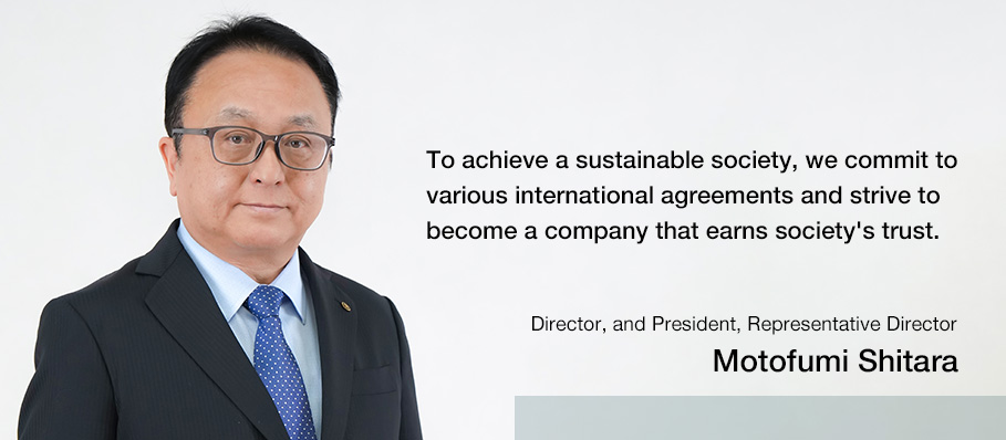 To achieve a sustainable society, we commit to various international agreements and strive to become a company that earns society's trust.　Director, and President, Representative Director: Motofumi Shitara